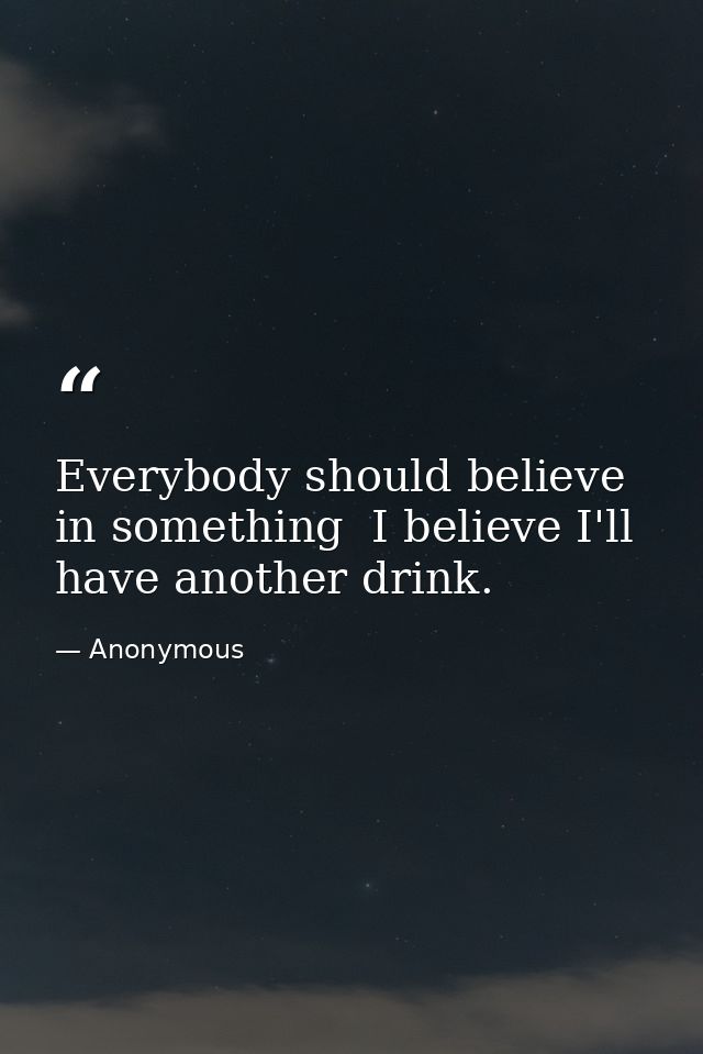 Everybody should believe in something  I believe I'll have another drink. — Anonymous