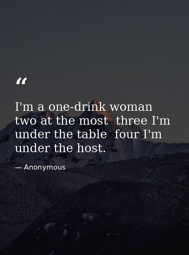 I'm a one-drink woman  two at the most  three I'm under the table  four I'm under the host. — Anonymous