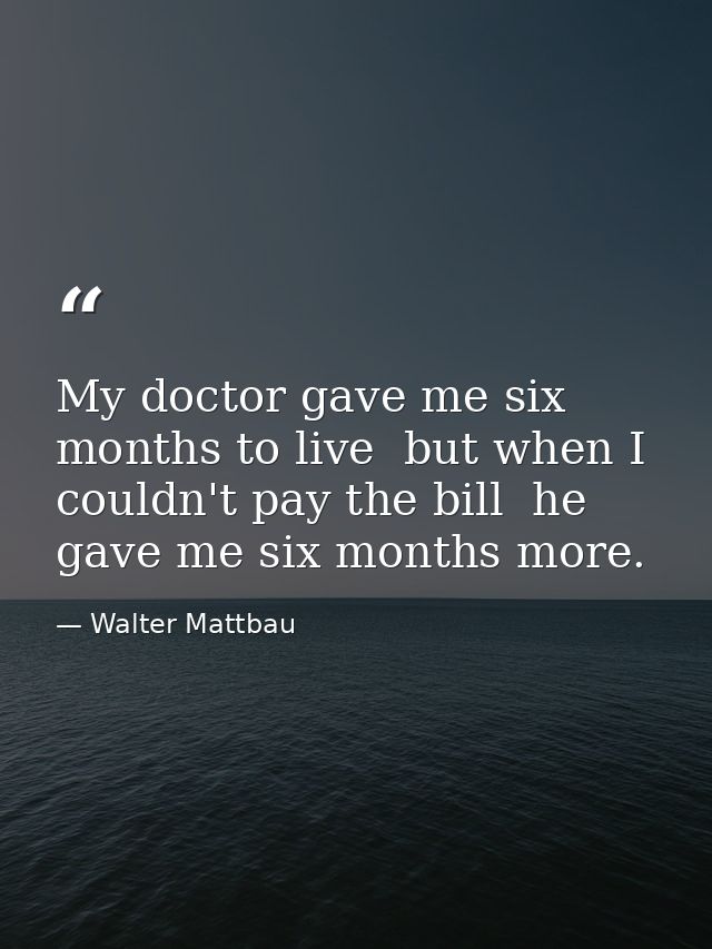 My doctor gave me six months to live  but when I couldn't pay the bill  he gave me six months more. — Walter Mattbau