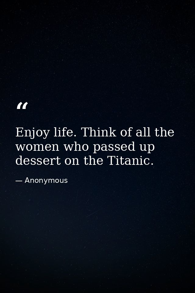 Enjoy life. Think of all the women who passed up dessert on the Titanic. — Anonymous