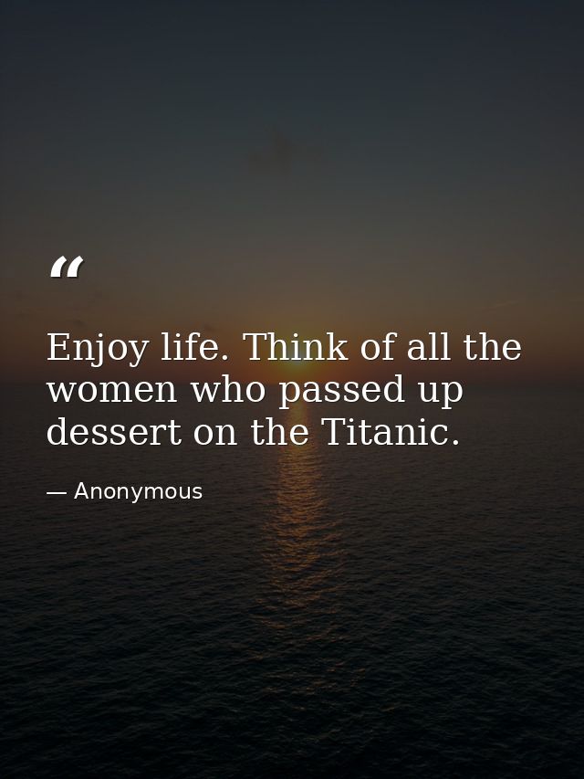 Enjoy life. Think of all the women who passed up dessert on the Titanic. — Anonymous