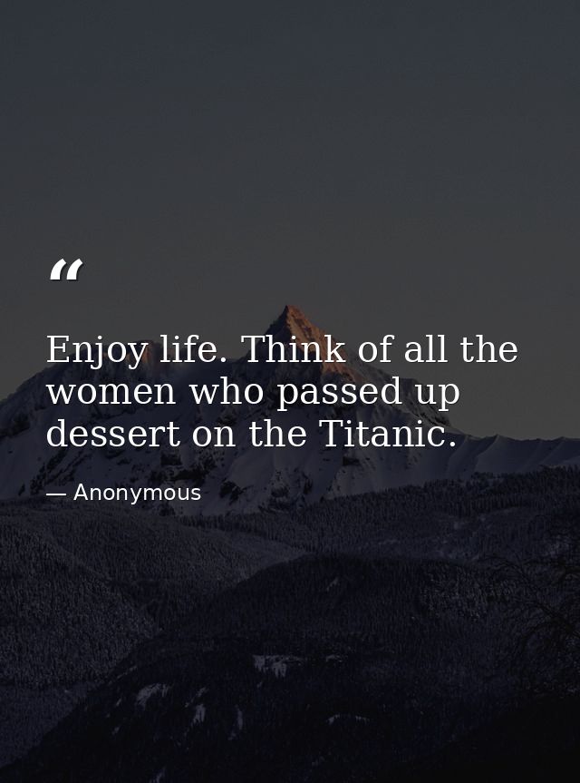 Enjoy life. Think of all the women who passed up dessert on the Titanic. — Anonymous
