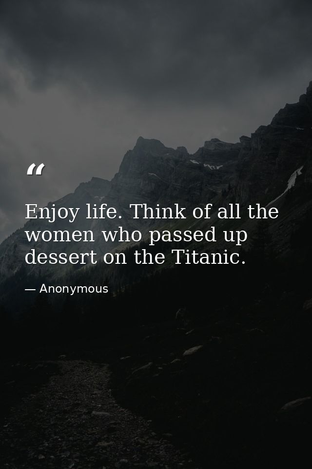 Enjoy life. Think of all the women who passed up dessert on the Titanic. — Anonymous