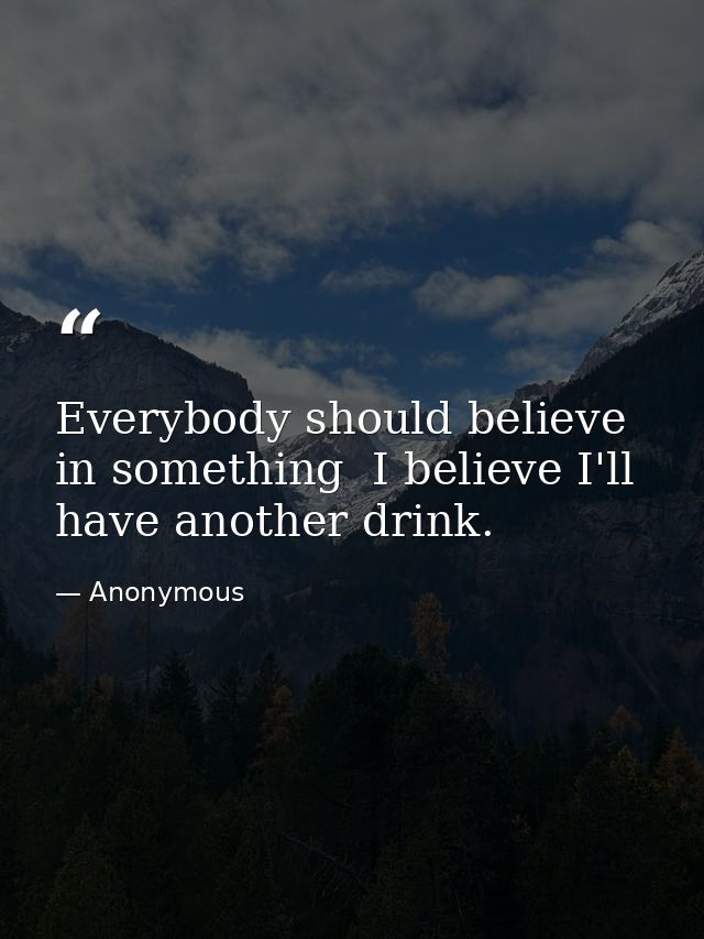 Everybody should believe in something  I believe I'll have another drink. — Anonymous