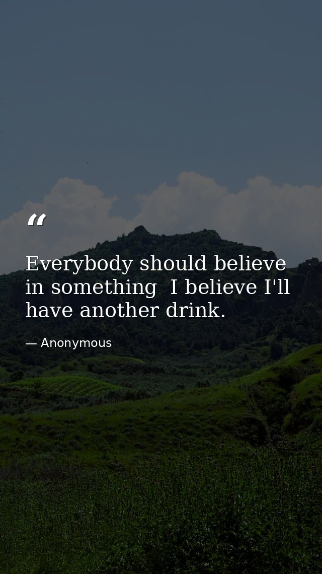 Everybody should believe in something  I believe I'll have another drink. — Anonymous