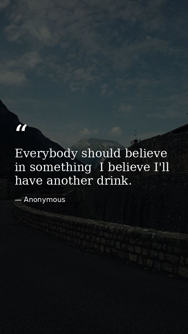 Everybody should believe in something  I believe I'll have another drink. — Anonymous
