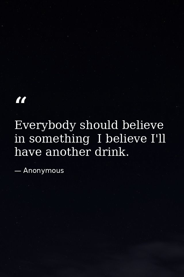Everybody should believe in something  I believe I'll have another drink. — Anonymous