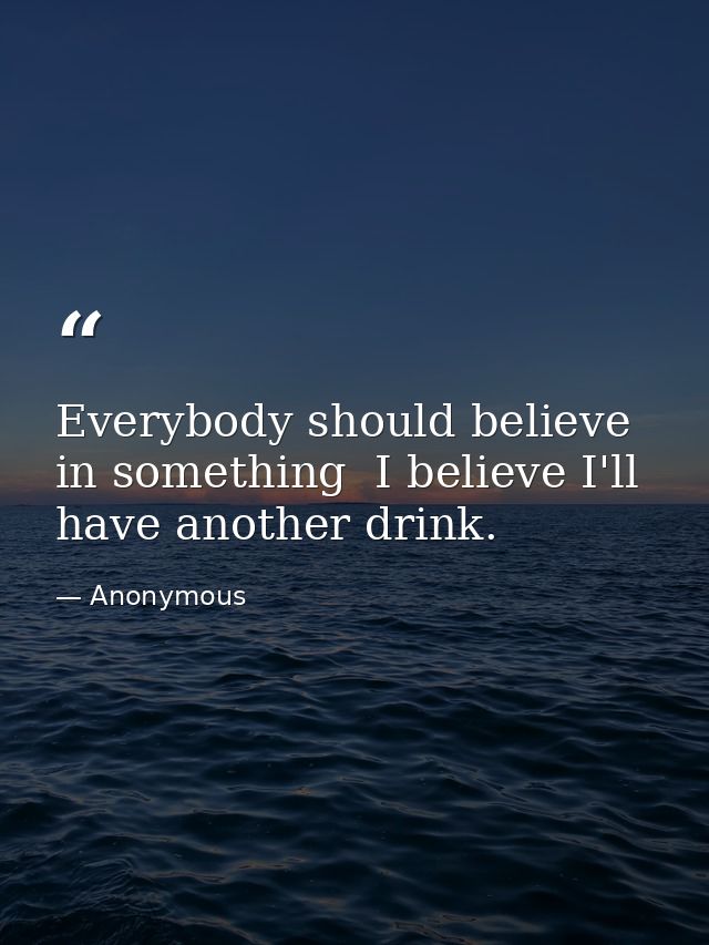 Everybody should believe in something  I believe I'll have another drink. — Anonymous