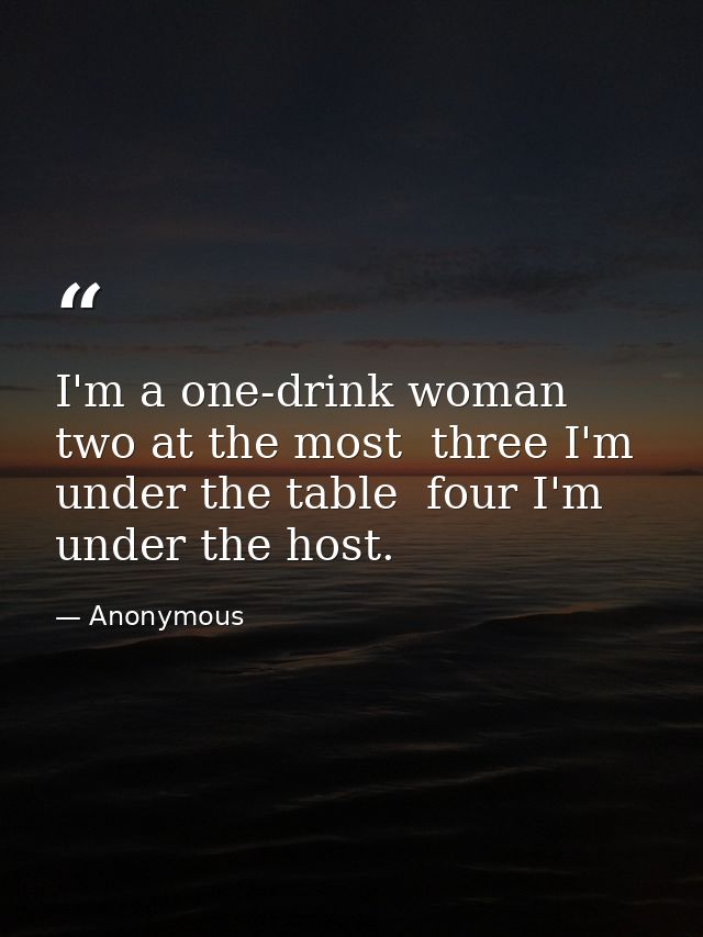 I'm a one-drink woman  two at the most  three I'm under the table  four I'm under the host. — Anonymous