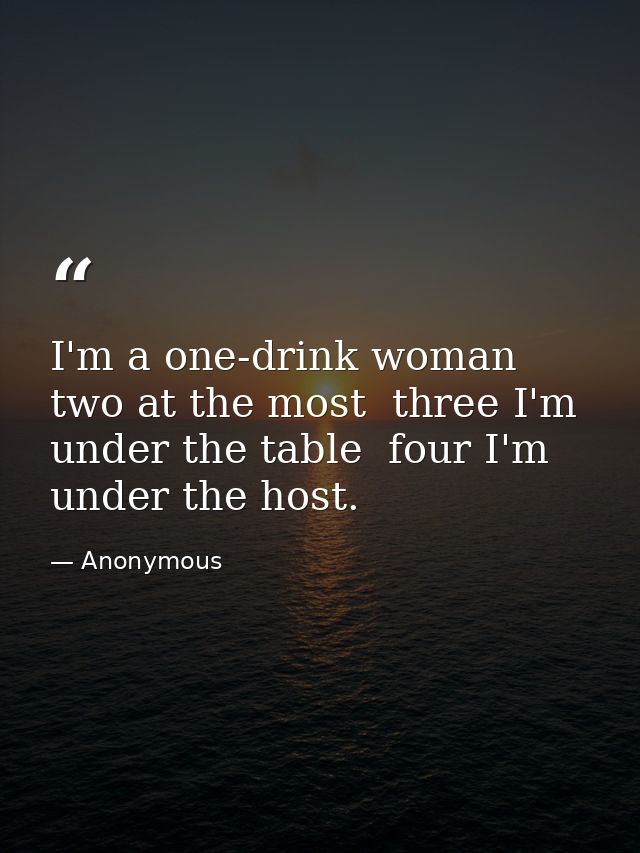 I'm a one-drink woman  two at the most  three I'm under the table  four I'm under the host. — Anonymous