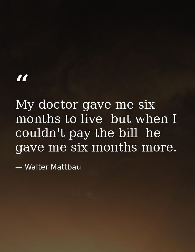 My doctor gave me six months to live  but when I couldn't pay the bill  he gave me six months more. — Walter Mattbau
