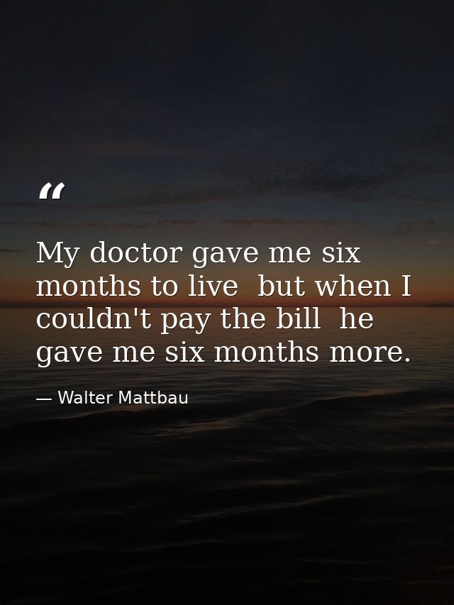 My doctor gave me six months to live  but when I couldn't pay the bill  he gave me six months more. — Walter Mattbau