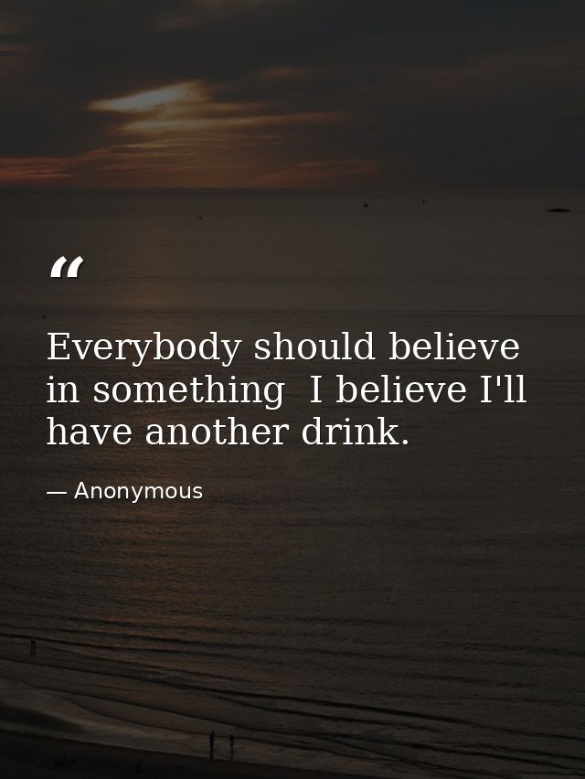 Everybody should believe in something  I believe I'll have another drink. — Anonymous