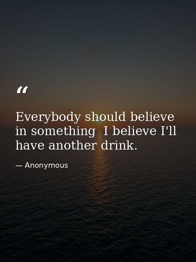 Everybody should believe in something  I believe I'll have another drink. — Anonymous
