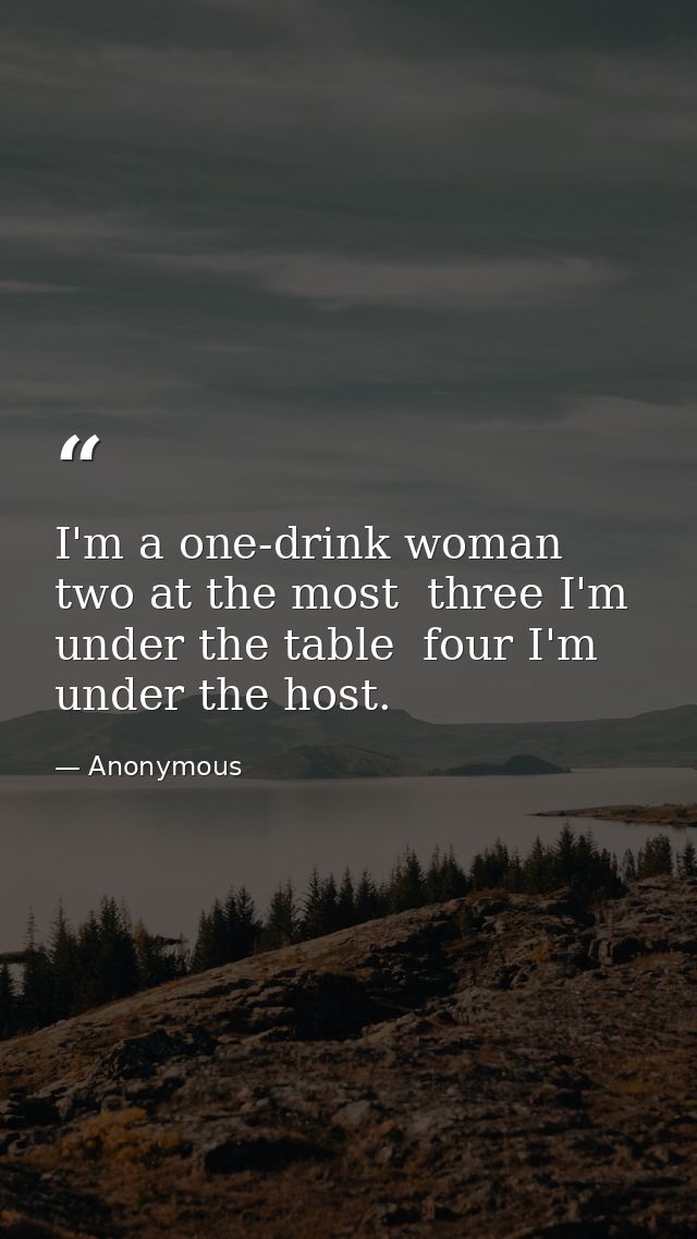 I'm a one-drink woman  two at the most  three I'm under the table  four I'm under the host. — Anonymous
