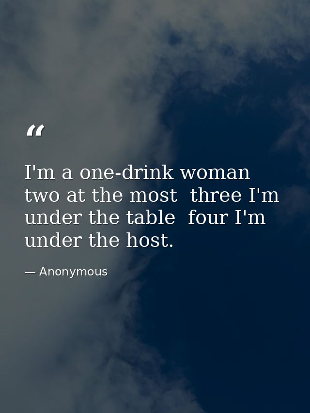 I'm a one-drink woman  two at the most  three I'm under the table  four I'm under the host. — Anonymous