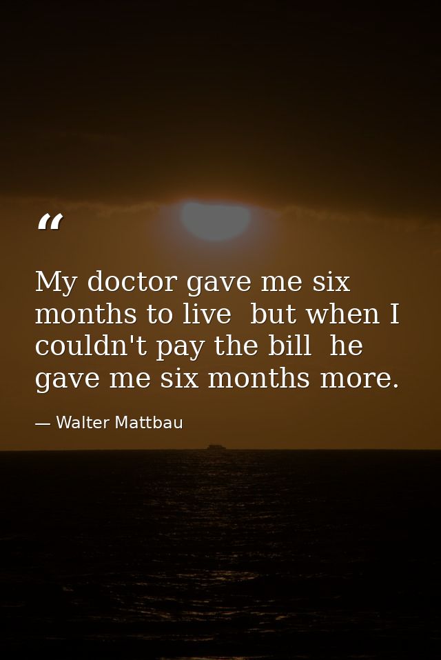 My doctor gave me six months to live  but when I couldn't pay the bill  he gave me six months more. — Walter Mattbau