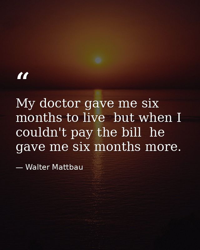 My doctor gave me six months to live  but when I couldn't pay the bill  he gave me six months more. — Walter Mattbau