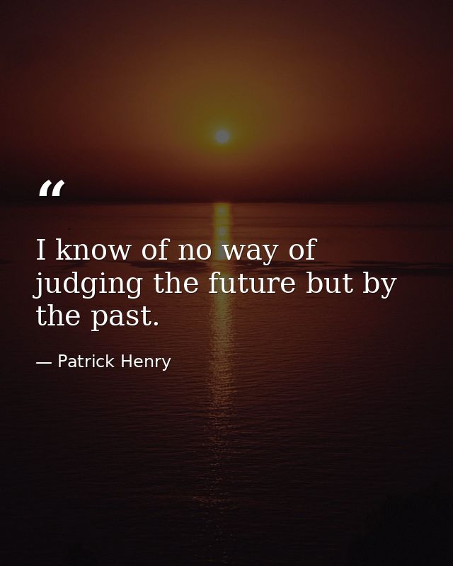 I know of no way of judging the future but by the past. — Patrick Henry
