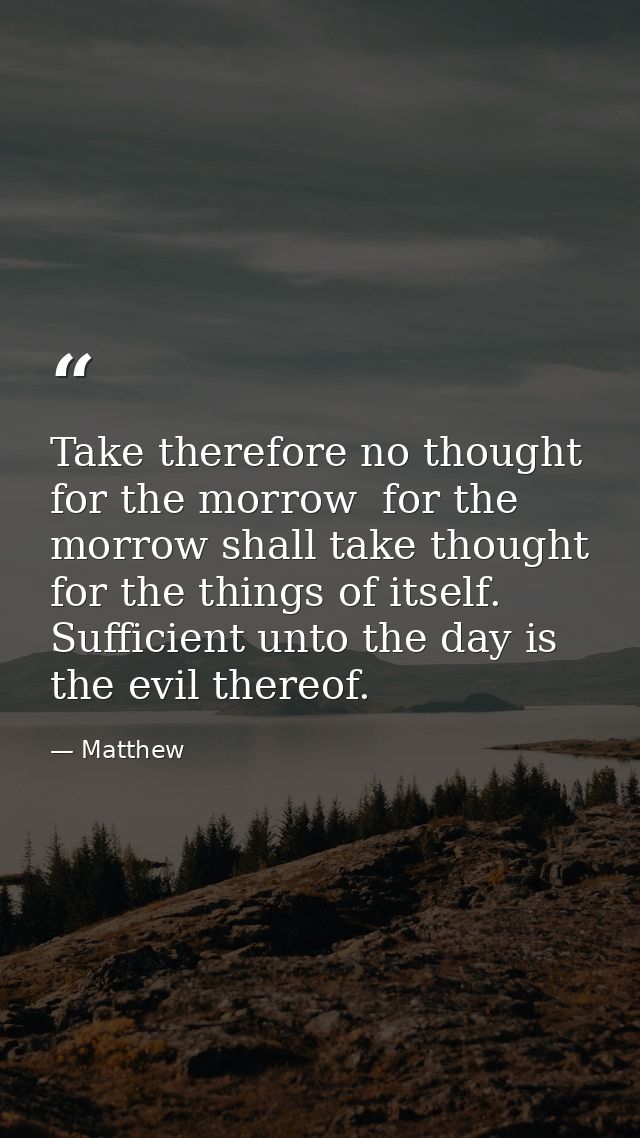 Take therefore no thought for the morrow  for the morrow shall take thought for the things of itself. Sufficient unto th — Matthew