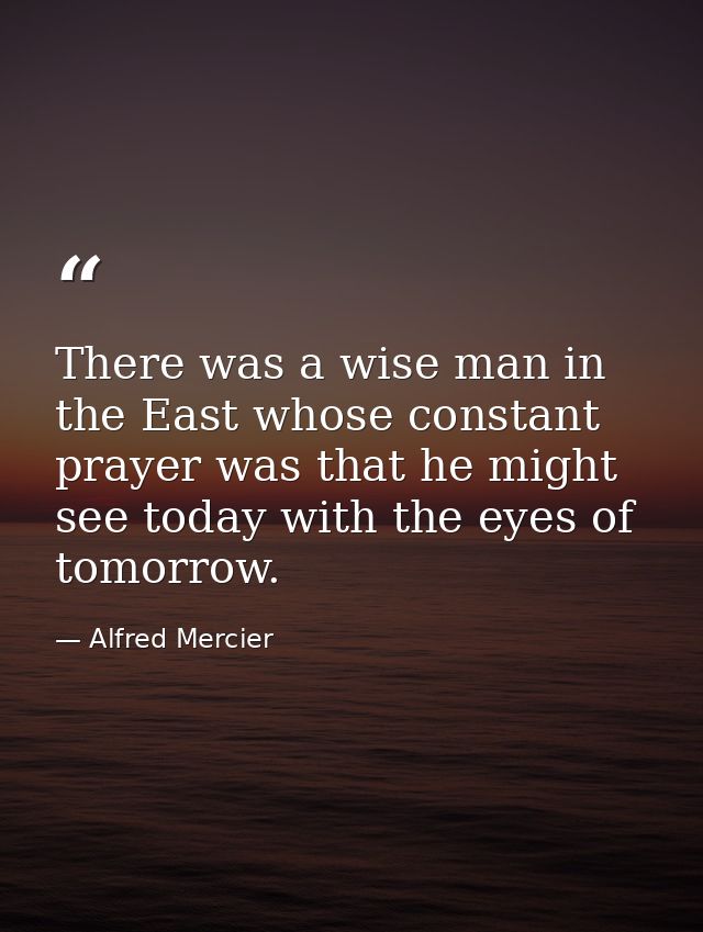 There was a wise man in the East whose constant prayer was that he might see today with the eyes of tomorrow. — Alfred Mercier