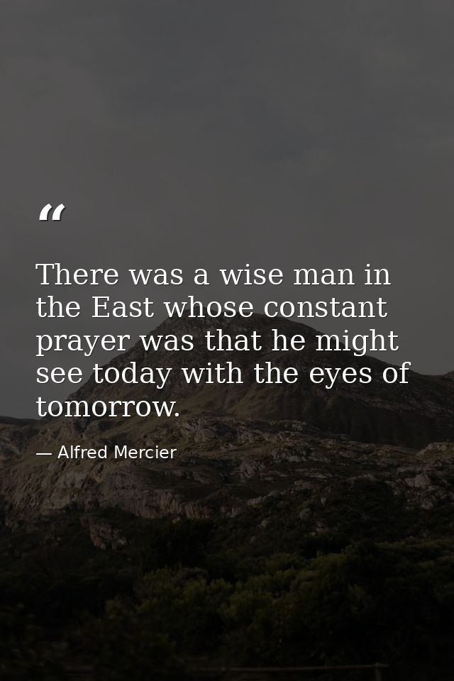 There was a wise man in the East whose constant prayer was that he might see today with the eyes of tomorrow. — Alfred Mercier