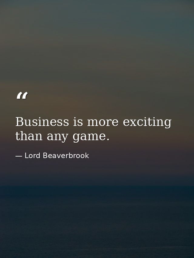 Business is more exciting than any game. — Lord Beaverbrook