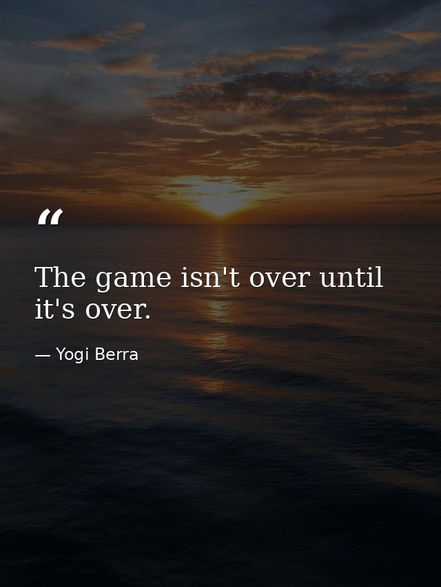 The game isn't over until it's over. — Yogi Berra