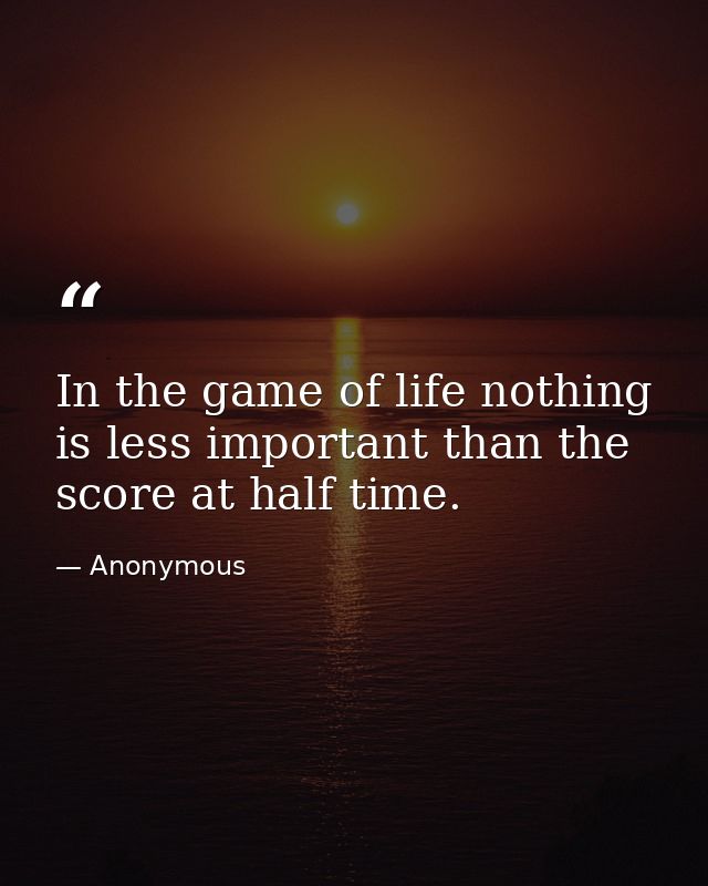 In the game of life nothing is less important than the score at half time. — Anonymous