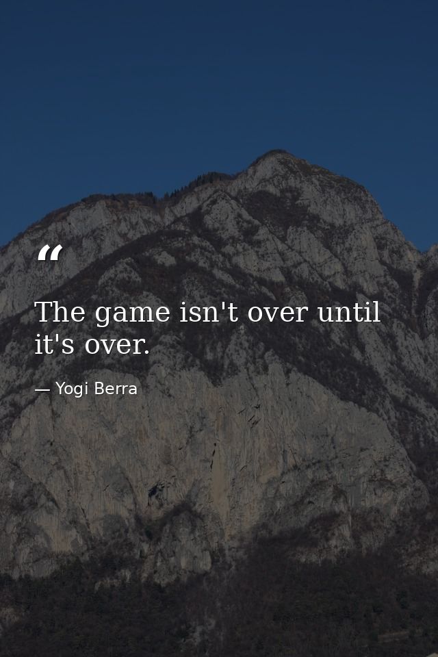 The game isn't over until it's over. — Yogi Berra