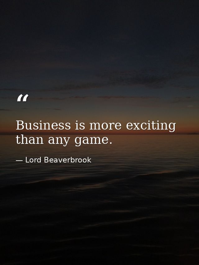 Business is more exciting than any game. — Lord Beaverbrook