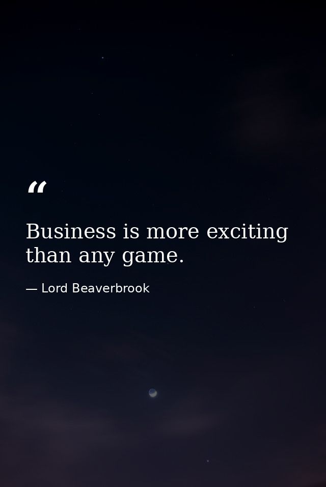 Business is more exciting than any game. — Lord Beaverbrook