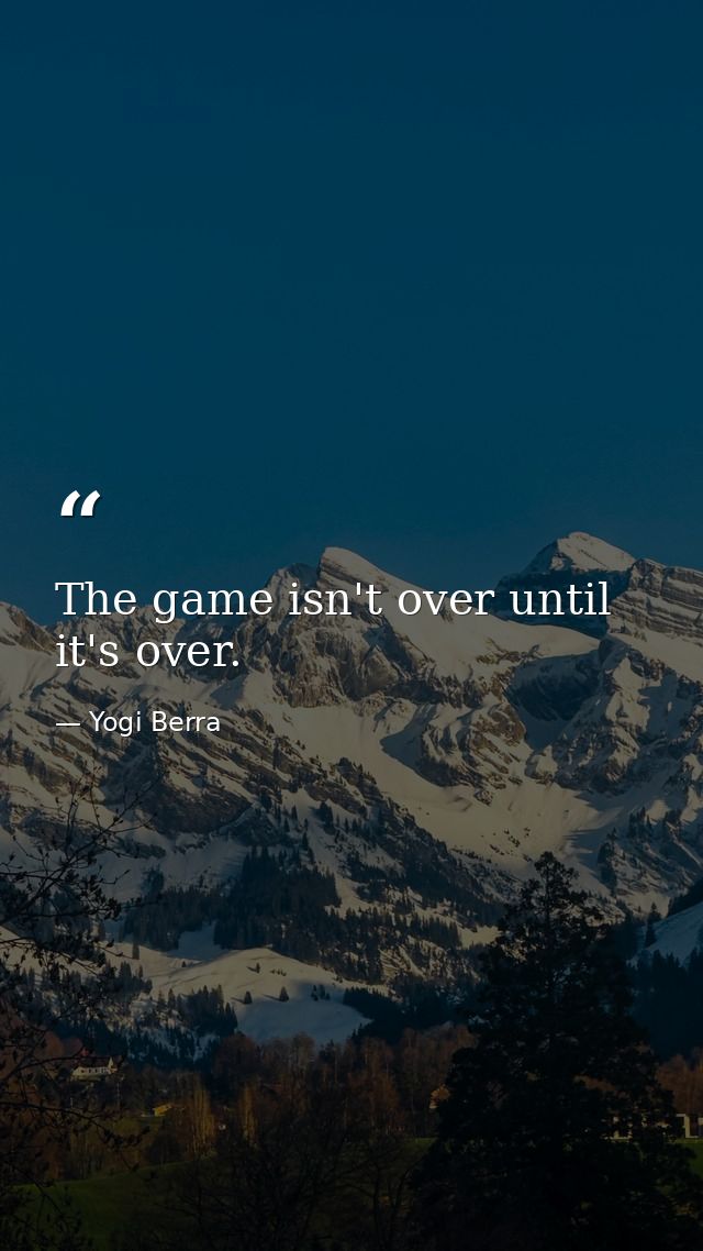The game isn't over until it's over. — Yogi Berra