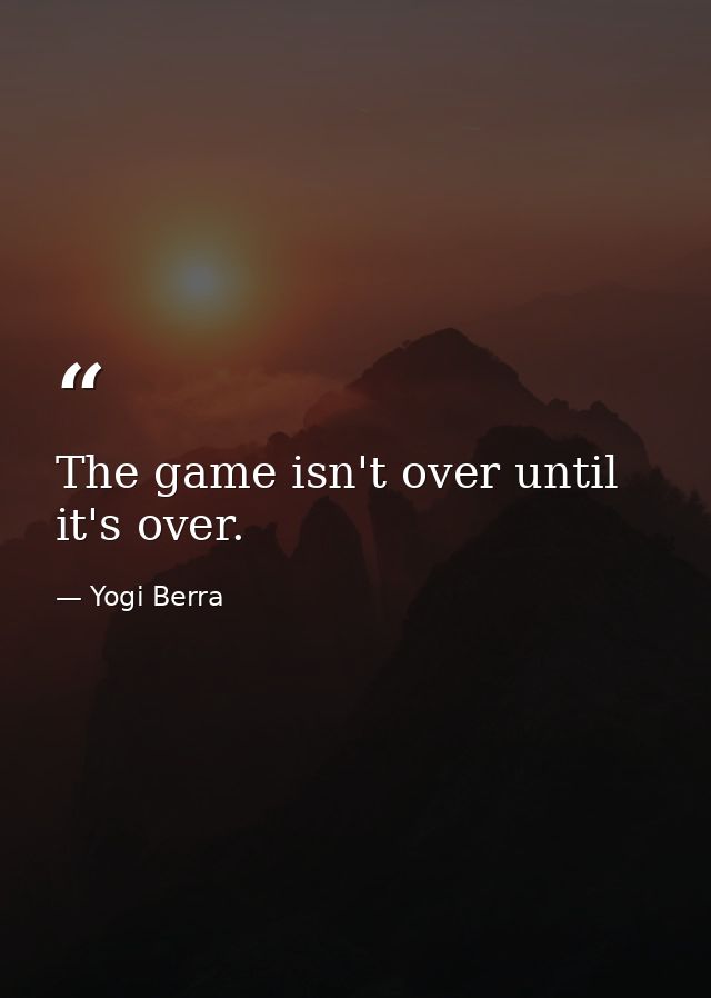 The game isn't over until it's over. — Yogi Berra