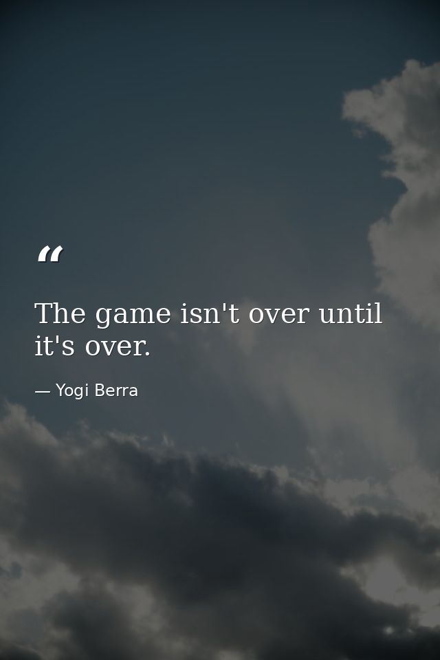 The game isn't over until it's over. — Yogi Berra