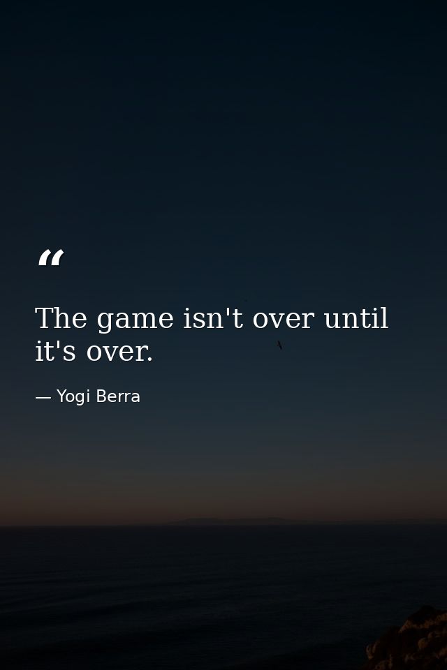 The game isn't over until it's over. — Yogi Berra