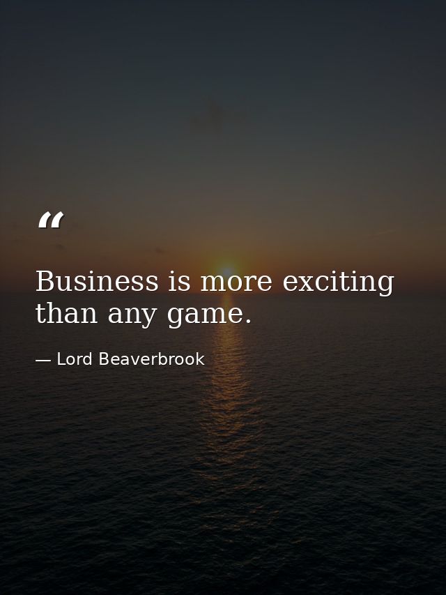 Business is more exciting than any game. — Lord Beaverbrook
