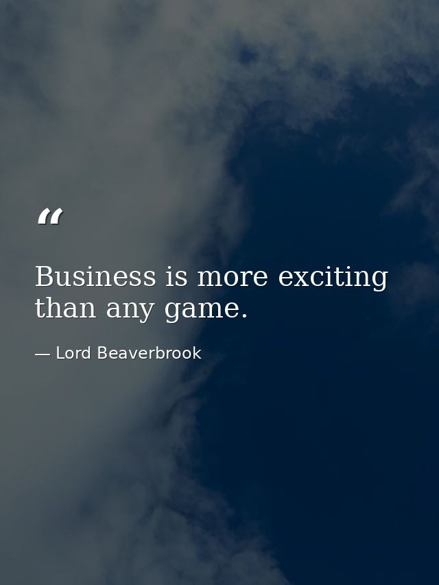 Business is more exciting than any game. — Lord Beaverbrook