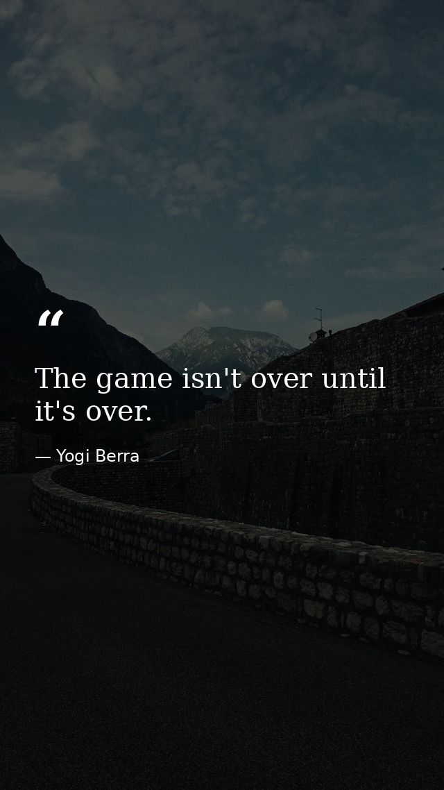 The game isn't over until it's over. — Yogi Berra