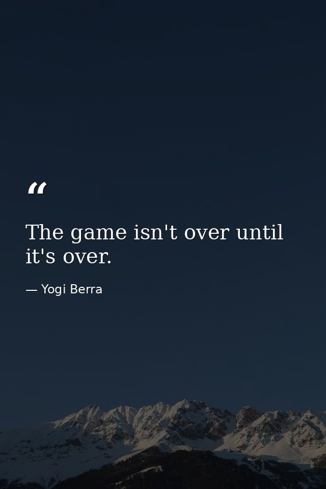 The game isn't over until it's over. — Yogi Berra