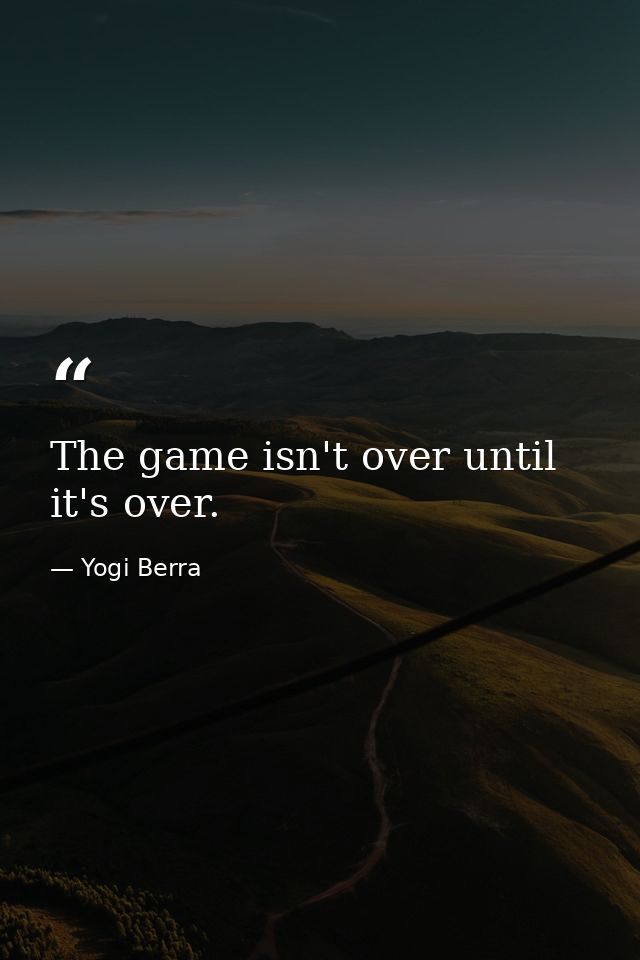 The game isn't over until it's over. — Yogi Berra