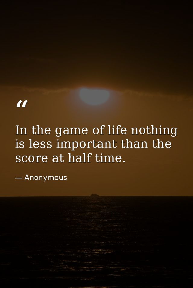 In the game of life nothing is less important than the score at half time. — Anonymous