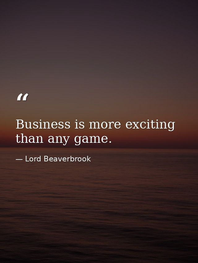 Business is more exciting than any game. — Lord Beaverbrook