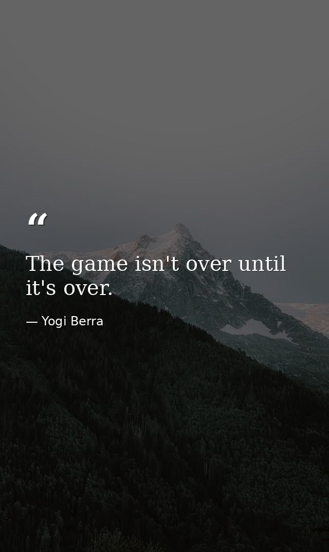 The game isn't over until it's over. — Yogi Berra