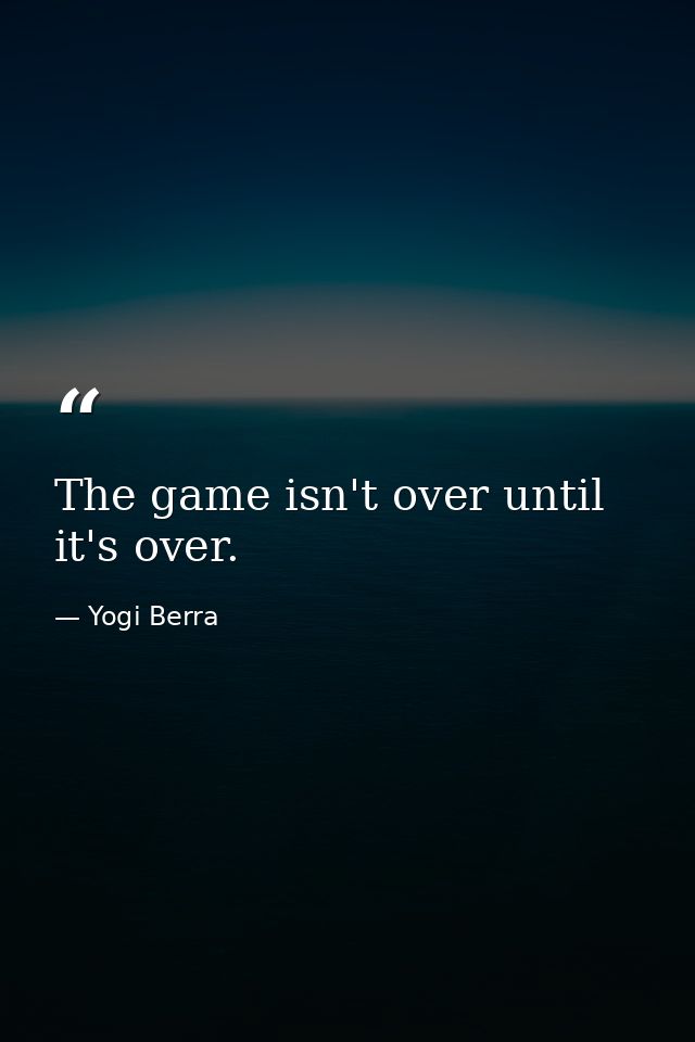 The game isn't over until it's over. — Yogi Berra