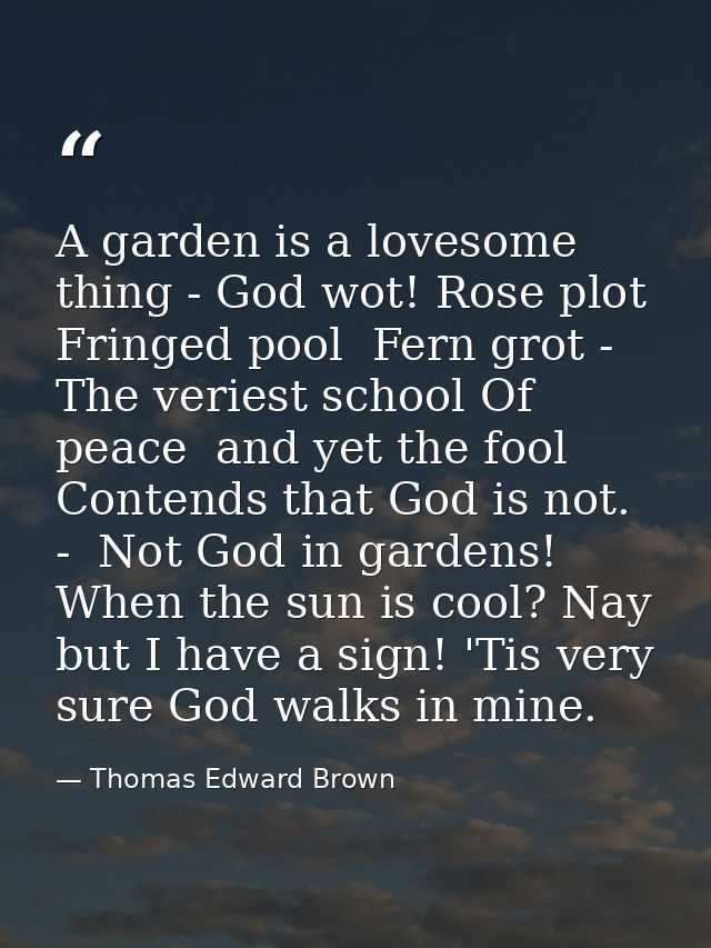 A garden is a lovesome thing - God wot! Rose plot  Fringed pool  Fern grot -  The veriest school Of peace  and yet the f — Thomas Edward Brown