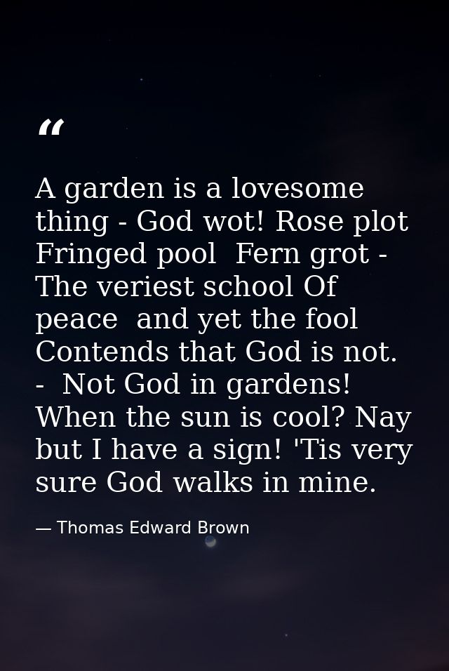 A garden is a lovesome thing - God wot! Rose plot  Fringed pool  Fern grot -  The veriest school Of peace  and yet the f — Thomas Edward Brown