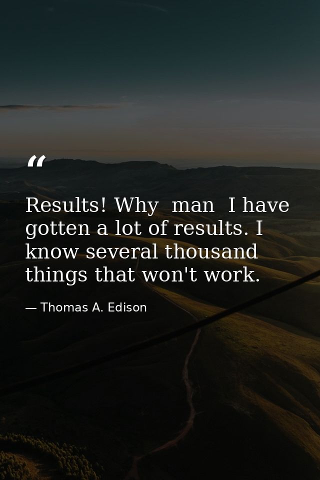 Results! Why  man  I have gotten a lot of results. I know several thousand things that won't work. — Thomas A. Edison