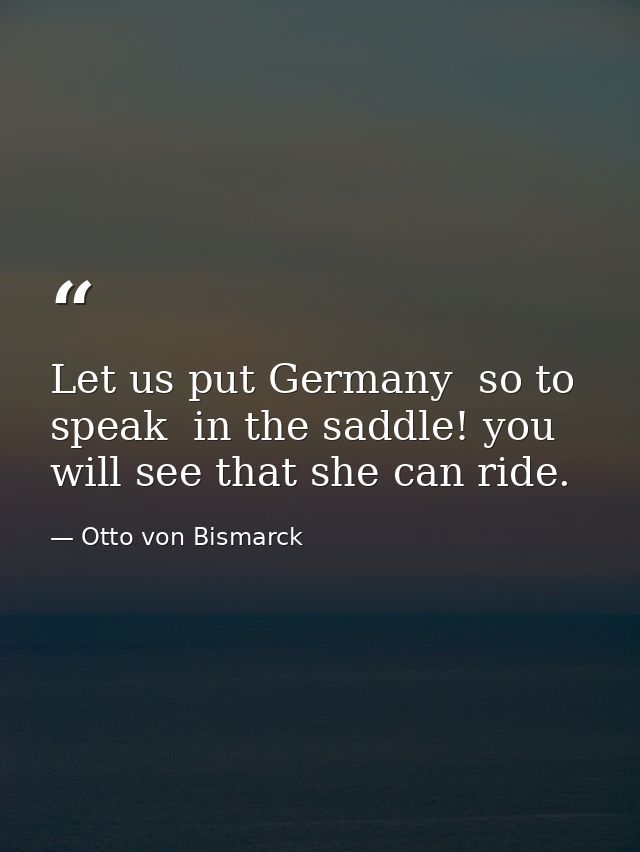 Let us put Germany  so to speak  in the saddle! you will see that she can ride. — Otto von Bismarck