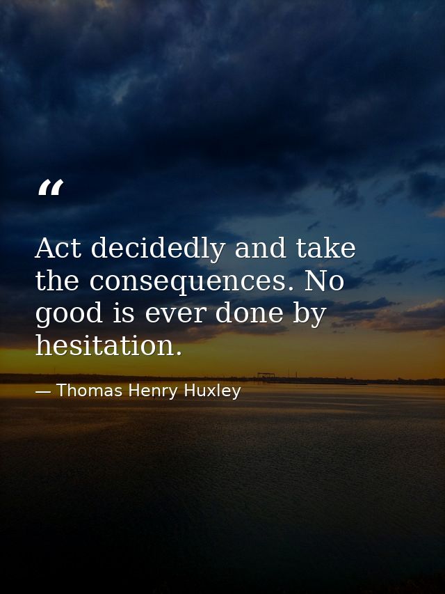 Act decidedly and take the consequences. No good is ever done by hesitation. — Thomas Henry Huxley